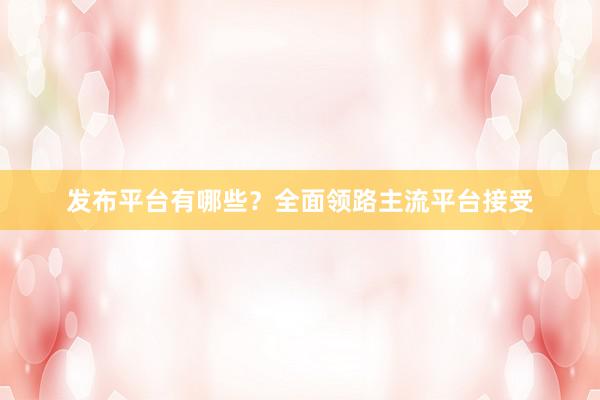 发布平台有哪些？全面领路主流平台接受