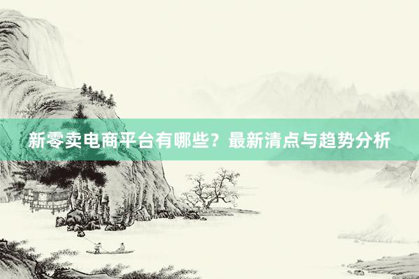新零卖电商平台有哪些？最新清点与趋势分析