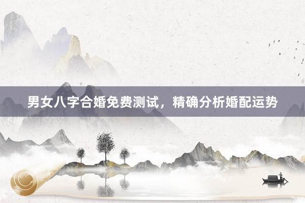 男女八字合婚免费测试，精确分析婚配运势