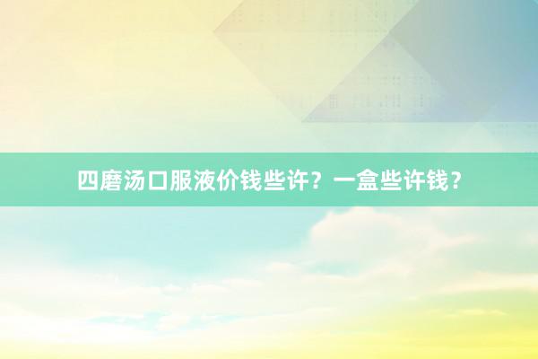 四磨汤口服液价钱些许？一盒些许钱？